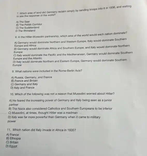 7. Which area of land did Germany reclaim simply by sending troops into it in 1936 and waiting
to see the response of the world?
A) The Saar
B) The Polish Corridor
C) The Sudetenland
D The Rhineland
8. In the Hitler-Mussolini partnership, which area of the world would each nation dominate?
A) Germany would dominate Northern and Western Europe Italy would dominate Southern
Europe and Africa
B) Germany would dominate Africa and Southern Europe,and Italy would dominate Northern
Europe
C) Italy would dominate the Pacific and the Mediterranean, Germany would dominate Southern
Europe and the Atlantic
D) Italy would dominate Northern and Eastern Europe Germany would dominate Southern
Europe
9. What nations were included in the Rome -Berlin Axis?
A) Russia, Germany, and France
B) France and Britain
C) Germany and Italy
D) Italy and France
10. Which of the following was not a reason that Mussolini worried about Hitler?
A) He feared the increasing power of Germany and Italy being seen as a junior
partner
B) The Nazis also considered Catholics and Southern Europeans to be inferior
C) Mussolini, at times , thought Hitler was a madman __
D) Italy was far more powerful than Germany when it came to military
power
11. Which nation did Italy invade in Africa in 1935?
A) France
B) Ethiopia
C) Britain
D) Egypt