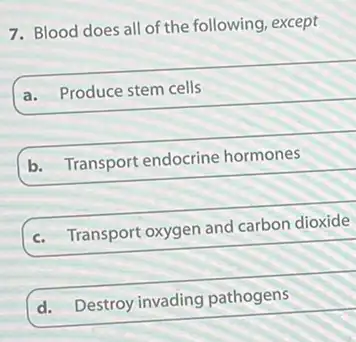 7. Blood does all of the following, except
a. Produce stem cells
b. Transport endocrine hormones
c. Transport oxygen and carbon dioxide
d.
Destroy invading pathogens