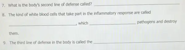 7. What is the body's second line of defense called? __
8. The kind of white blood cells that take part in the inflammatory response are called
__ which __ pathogèns and destroy
them.
9. The third line of defense in the body is called the
__