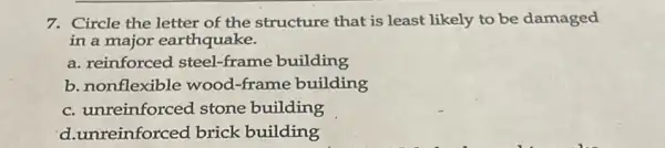 7. Circle the letter of the structure that is least likely to be damaged
in a major earthquake.
a. reinforced steel -frame building
b. nonflexible wood -frame building
c. unreinforced stone building
d.unreinforced brick building