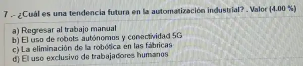 7.- ¿Cuáles una tendencia futura en la automatizaciór industrial? Valor (4.00% )
a) Regresar al trabajo manual
b) El uso de robots autónomos y conectividad 5G
c) La eliminación de la robótica en las fabricas
d) El uso exclusivo de trabajadores humanos