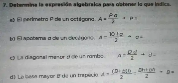 7. Determina la expresión algebraica para obtener lo que Indica.
a) El perimetro P de un octágono. A=(Pa)/(2)arrow P=
b) El apotema a de un decágono. A=(10/a)/(2)arrow a=
c) La diagonal menor d de un rombo.
A=(Dd)/(2)arrow d=
d) La base mayor B de un trapecio.
A=((B+b)h)/(2)=(Bh+bh)/(2)arrow B=