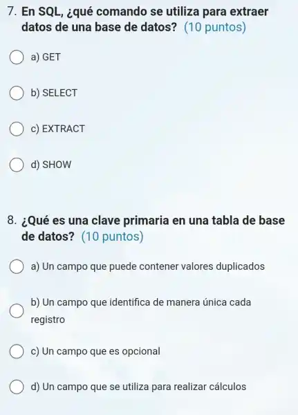 7. En SQL, ¿qué comando se utiliza para extraer
datos de una base de datos?(10 puntos)
a) GET
b) SELECT
c) EXTRACT
d) SHOW
8. ¿Qué es una clave primaria en una tabla de base
de datos? (10 puntos)
a) Un campo que puede contener valores duplicados
b) Un campo que identifica de manera única cada
registro
c) Un campo que es opcional
d) Un campo que se utiliza para realizar cálculos