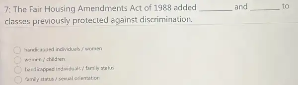 7: The Fair Housing Amendments Act of 1988 added __ and __ to
classes previously protected against discrimination.
handicapped individuals / women
women / children
handicapped individuals / family status
family status / sexual orientation