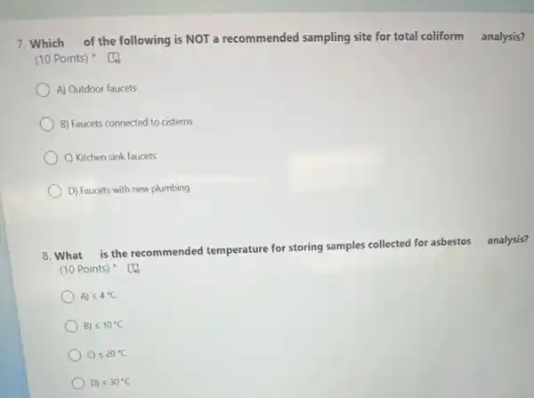 7. Which of the following is NOT a recommended sampling site for total coliform analysis?
(10 Points)
A) Outdoor faucets
B) Faucets connected to cisterns
C) Kitchen sink faucets
D) Faucets with new plumbing
8. What is the recommended temperature for storing samples collected for asbestos analysis?
(10 Points)
A) leqslant 4^circ C
B) leqslant 10^circ C
) C) leqslant 20^circ C
D) leqslant 30^circ C