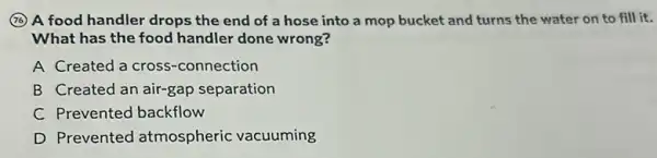 (7) A food handler drops the end of a hose into a mop bucket and turns the water on to fill it.
What has the food handler done wrong?
A Created a cross -connection
B Created an air-gap separation
C Prevented backflow
D Prevented atmospheric vacuuming