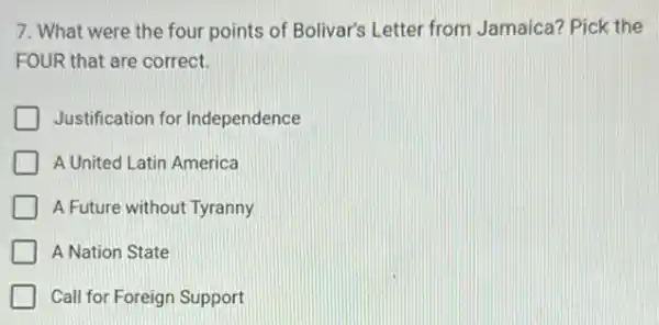 7. What were the four points of Bolivar's Letter from Jamaica?Pick the
FOUR that are correct.
Justification for Independence
A United Latin America
A Future without Tyranny
Call for Foreign Support