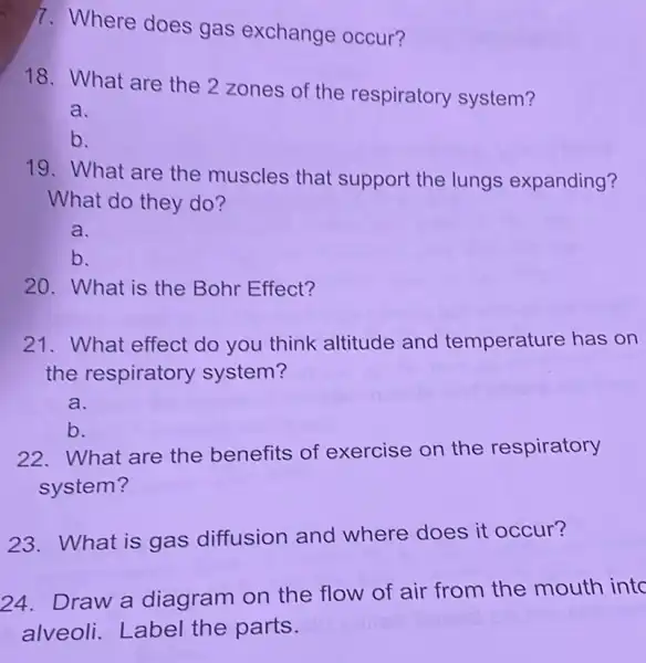 7. Where does gas exchange occur?
18. What are the 2 zones of the respiratory system?
a.
b.
19. What are the muscles that support the lungs expanding?
What do they do?
a.
b.
20. What is the Bohr Effect?
21. What effect do you think altitude and temperature has on
the respiratory system?
a.
b.
22. What are the benefits of exercise on the respiratory
system?
23.What is gas diffusion and where does it occur?
24. Draw a diagram on the flow of air from the mouth into