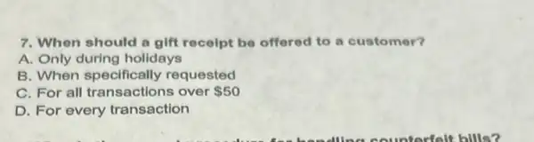 7. When should a gift receipt be offered to a customer?
A. Only during holidays
B. When specifically requested
C. For all transactions over 50
D. For every transaction