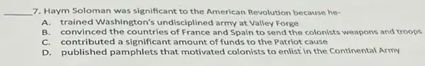 __ 7. Haym Soloman was significant to the American Revolution because he-
A.trained Washington's undisciplined army at Valley Forge
B. convinced the countries of France and Spain to send the colonists weapons and troops
C. contributed a significant amount of funds to the Patriot cause
D. published pamphlets that motivated colonists to enlist in the Continental Army