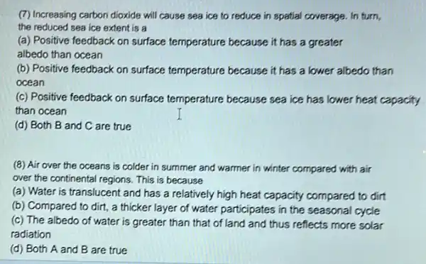 (7) Increasing carbon dioxide will cause sea ice to reduce in spatial coverage. In turn,
the reduced sea ice extent is a
(a) Positive feedback on surface temperature because it has a greater
albedo than ocean
(b) Positive feedback on surface temperature because it has a lower albedo than
ocean
(c) Positive feedback on surface temperature because sea ice has lower heat capacity
than ocean
(d) Both B and C are true
(8) Air over the oceans is colder in summer and warmer in winter compared with air
over the continental regions This is because
(a) Water is translucent and has a relatively high heat capacity compared to dirt
(b) Compared to dirt,a thicker layer of water participates in the seasonal cycle
(c) The albedo of water is greater than that of land and thus reflects more solar
radiation
(d) Both A and B are true