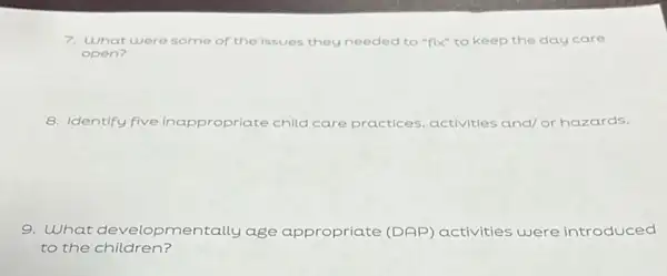 7. What were some of the issues they needed to "fix" to keep the day care
open?
8. Identify five Inappropriate child care practices, activities and or hazards.
9. What develo pmentally age appropriate (DAP)activities were introduced
to the children?