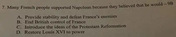 7. Many French people supported Napoleon because they believed that he would
-9B
A. Provide stability and defeat France's enemies
B. End British control of France
C. Introduce the ideas of the Protestant Reformation
D. Restore Louis XVI to power