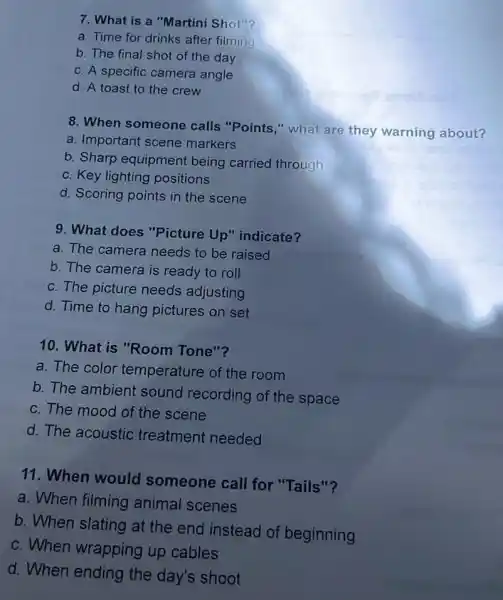 7. What is a "Martini Shot"?
a. Time for drinks after filming
b. The final shot of the day
c. A specific camera angle
d. A toast to the crew
8. When someone calls "Points," what are they warning about?
a. Important scene markers
b. Sharp equipment being carried through
c. Key lighting positions
d. Scoring points in the scene
9. What does "Picture Up"indicate?
a. The camera needs to be raised
b. The camera is ready to roll
c. The picture needs adjusting
d. Time to hang pictures on set
10. What is "Room Tone"?
a. The color temperature of the room
b. The ambient sound recording of the space
c. The mood of the scene
d. The acoustic treatment needed
11. When would someone call for "Tails"?
a. When filming animal scenes
b. When slating at the end instead of beginning
c. When wrapping up cables
d. When ending the day's shoot