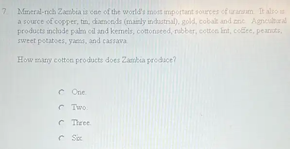 7. Mineral-rich Zambia is one of the world's most important sources of uranium. It also is
a source of copper, tin diamonds (mainly industrial), gold cobalt and znc. Agricultural
products include palm ol and kemels, cottonseed, rubber cotton lint, coffee, peanuts,
sweet potatoes, yams, and cassava
How many cotton products does Zambia produce?
C One.
C Two
C Three.
C Six