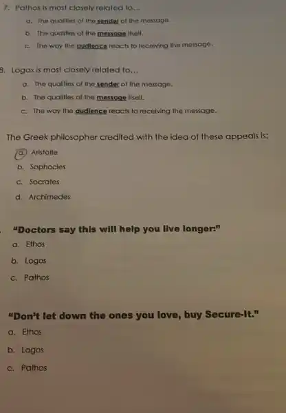 7. Pathos is most closely related to __
a. The qualities of the sender of the mossage.
b. The qualities of the message itself.
c. The way the audience reacts to receiving the message.
8. Logos is most closely related to __
a. The quallies of the sender of the message.
b. The qualities of the message itself.
c. The way the audience reacts to receiving the message.
The Greek philosopher credited with the idea of these appeals is:
(a.) Aristotle
b. Sophocles
c. Socrates
d. Archimedes
"Doctors say this will help you live longer:"
a. Ethos
b. Logos
c. Pathos
"Don't let down the ones you love buy Secure-It."
a. Ethos
b. Logos
c. Pathos