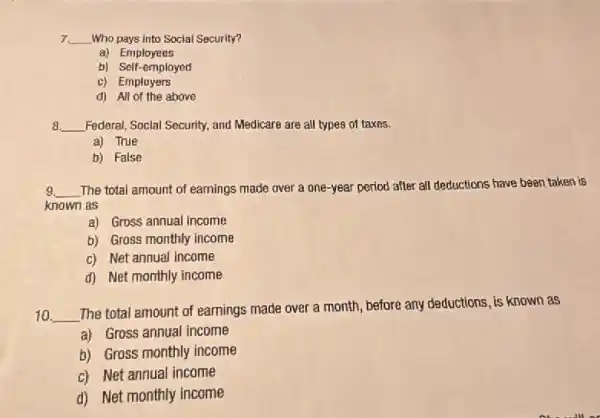 7. __ Who pays into Social Security?
a) Employees
b) Self-employed
c) Employers
d) All of the above
8 __ Federal, Social Security, and Medicare are all types of taxes.
a) True
b) False
9. __ The total amount of earnings made over a one-year period after all deductions have been taken is
known as
a) Gross annual income
b) Gross monthly income
c) Net annual income
d) Net monthly income
10 __
The total amount of earnings made over a month, before any deductions is known as
a) Gross annual income
b) Gross monthly income
c) Net annual income
d) Net monthly income