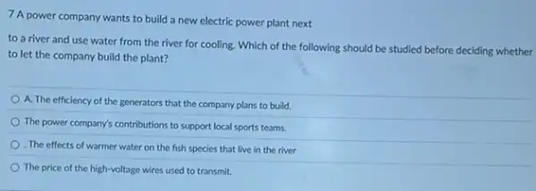 7 A power company wants to build a new electric power plant next
to a river and use water from the river for cooling. Which of the following should be studied before deciding whether
to let the company build the plant?
A. The efficiency of the generators that the company plans to build.
The power company's contribution.to support local sports teams.
The effects of warmer water on the fish species that live in the river
The price of the high-voltage wires used to transmit.