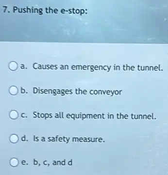 7. Pushing the e-stop:
a. Causes an emergency in the tunnel.
b. Disengages the conveyor
c. Stops all equipment in the tunnel.
d. Is a safety measure.
e.b,c,and d