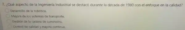 7. ¿Qué aspecto de la Ingeniería Industrial se destacó durante la década de 1980 con el enfoque en la calidad?
Desarrollo de la robótica.
Mejora de los sistemas de transporte.
Gestión de la cadena de suministro.
Control de calidad y mejora continua.