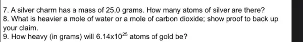 7. A silver charm has a mass of 25 .0 grams. How many atoms of silver are there?
8. What is heavier a mole of water or a mole of carbon dioxide; show proof to back up
your claim.
9. How heavy (in grams) will 6.14times 10^25 atoms of gold be?