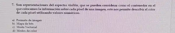 7. Son representaciones del espectro visible que se pueden considerar como el contenedor en el
que colocamos la informacion sobre cada pixel de una imagen este nos pemuite describir el color
de cada pixel utilizando valores numericos.
a) Formato de imagen
b) Mapa de bits
c) Modo Vectorial
d) Modos de color