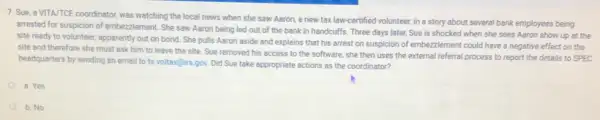 7. Sue, a VITA/TCE coordinator, was watching the local news when she saw Aaron, a new tax law-certified volunteer, in a story about several bank employees being
arrested for suspicion of embezzlement. She saw Aaron being led out of the bank in handcuffs Three days later, Sue is shocked when she sees Aaron show up at the
site ready to volunteer apparently out on bond She pulls Aaron aside and explains that his arrest on suspicion of embezzlement could have a negative effect on the
site and therefore she must ask him to leave the site. Sue removed his access to the software, she then uses the external referral process to report the details to SPEC
headquarters by sending an email to ts.voltax@irs gov. Did Sue take appropriate actions as the coordinator?
a. Yes
b. No