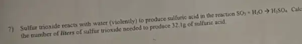 7) Sulfur trioxide reacts with water (violently) to produce sulfuric acid in the reaction SO_(3)+H_(2)Oarrow H_(2)SO_(4) Calc
the number of liters of sulfur trioxide needed to produce 32.1g of sulfuric acid.