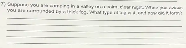 7) Suppose you are camping in a valley on a calm, clear night. When you awake
you are surrounded by a thick fog. What type of fog is it, and how did it form?
__