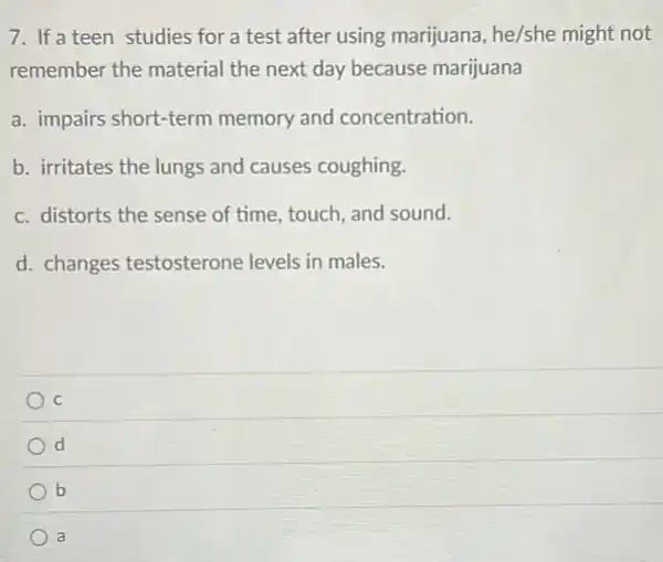 7. If a teen studies for a test after using marijuana, he/she might not
remember the material the next day because marijuana
a. impairs short-term memory and concentration.
b. irritates the lungs and causes coughing.
c. distorts the sense of time, touch, and sound.
d. changes testosterone levels in males.
C
d
b
a