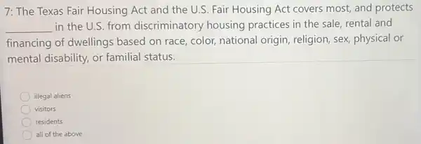 7: The Texas Fair Housing Act and the U.S. Fair Housing Act covers most, and protects
__ in the U.S. from discriminatory housing practices in the sale, rental and
financing of dwellings based on race, color, national origin, religion, sex physical or
mental disability or familial status.
illegal aliens
visitors
residents
all of the above