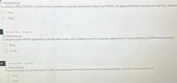 7. TRUE FALSE
To receive a PELLGRANT,astudent must complete separate application,other than FAFSA, and apply. at the PSE institution for the PELLGRANT
True
False
True or False 2 points
8. TRUE FALSE
Completing the FAFSA application typically takes hours, and a student must file a separate application for financial aid at each PSE they
True
False
9
TrueorFalse 2 points
9. TRUE/FAL SE
If you must take outstudent loans for PSEY ,you should borrow only it you intend to graduate and	for repaying the loans.
True
False