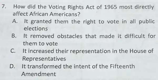 7. How did the Voting Rights Act of 1965 most directly
affect African Americans?
A. It granted them the right to vote in all public
elections
B. It removed obstacles that made it difficult for
them to vote
C. It increased their representation in the House of
Representatives
D. It transformed the intent of the Fifteenth
Amendment