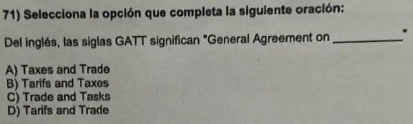 71) Selecciona la opclón que completa la sigulente oración:
Del inglés, las siglas GATT significan "General Agreement on __
A) Taxes and Trade
B) Tarifs and Taxes
C) Trade and Tasks
D) Tarifs and Trade