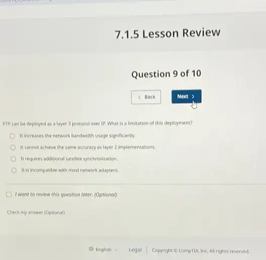 7.1.5 Lesson Review
Question 9 of 10
PTP can be deployed as a layer 3 protocol over IP. What is a limitation of this deployment?
It increases the network bandwidth usage significantly.
It cannot achieve the same accuracy as layer 2 implementations.
Itrequires additional satellite synchronization.
It is incompatible with most network adapters.
I wont to review this question later. (Optionol)