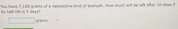 You have 7,160 grams of a radioactive kind of bismuth. How much will be left after 10 days if
its half-life is 5 days?
square  grams