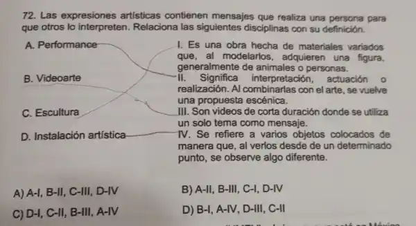 72. Las expresiones artísticas contienen mensajes que realiza una persona para
que otros lo interpreten.Relaciona las siguientes disciplinas con su definición.
A. Performance
B. Videoarte
C. Escultura
D. Instalación artistica
I. Es una obra hecha de materiales variados
que,al modelarios adquieren una figura,
generalmente de animales o personas.
-I.Significa interpretación actuación o
realización. Al combinarlas con el arte, se vuelve
una propuesta escénica.
III. Son videos de corta duración donde se utiliza
un solo tema como mensaje.
1V. Se refiere a varios objetos colocados de
manera que, al verlos desde de un determinado
punto, se observe algo diferente.
A) A-l, B-II, C-III,, D-IV
C) D-I, C-II . B-III, A-IV
B) A-II, B-III , C-I, D-IV
D) B-l, A-IV, D-III . C-II