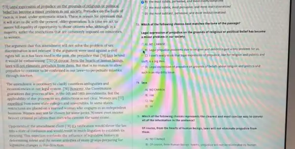 (75) Legal expression of prejudice on the grounds of religious or political
belief has becomea minor problem in our society.Prejudice on the basis of
race is, at least under systematicattack. There is reason for optimism that
it will start to die with the present.older generation. It is time we act to
assure full equality of opportunity to those citizens who, although in a
majority, suffer the restrictions that are commonly imposed on minorities.
to women.
The argument that this amendment will not solve the problem of sex
discrimination is not relevant If the argument were used against a civil
rights bill, as it has been used in the past, the prejudice that [74] lays behind
it would be embarrassing [75] Of course.from the hearts of human beings.
laws will not eliminate prejudice from them. But that is no reason to allow
prejudice to continue to be enshrined in our laws-to perpetuate injustice
through inaction
The amendment is necessary to clarify countless ambiguities and
inconsistencies in our legal system. (76) However, the Constitution
guarantees due process of law in the Sth and.14th amendments. But the
applicability of due process to sexdistinctions is not clear. Women are m
expedited from some state colleges and universities. In some states.
restrictions are placed on a married woman who engages in an independent
business. Women may not be chosen for some juries. Women even receive
beavier criminal penalties than men who commit the same crime.
Opponents of the amendment claim [78] it's ratification would throw the law
into a state of confusion and would result in much litigation to establish its
meaning. This objection overlooks the influence of legislative history in
determining intent and the recent activities of many groups preparing for
legislative changes in this direction.
OB) the most subtle, pervasive, and most institutionalized
C) the most subtle.most pervasive, and most institutionalized
D) the most subtlest penasive, and most institutionalized
7. Which of the following choices best matches the tone of the passage?
Legal expression of prejudice on the grounds of religious or political belief has become
a minor problem in our society.
A) NOOUNGE
B) Legal prejudice problems cue to religion and politics is just a tiny problem for us.
C) Idon't really think that legal expression of prejudice, like for religion and politics and
stuft, is a big deal
D) Legal expression of prejudice on grounds of beliefs about religion and politics and
such is an itty bitty issue
74. lays
A) NO CHANGE
B) lies
C) lay
D) lie
15. Which of the following choices represents the clearest and most concise way to convey
all of the information in the sentence?
of course, from the hearts of human beings,laws will not eliminate prejudice from
them.
A) NO CHANGE
B) Of course, from human beings hearts, prejudice will not be eliminated by human