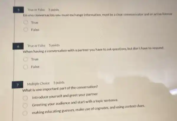 7
6
Enuna conversacion you must exchange information must be a clear communicator and an active listener
True
False
True or Fahe 5 points
When having a conversation with a partner you have to ask questions, but don't have to respond.
True
False
Multiple Choice 5 points
What is one important part of the conversation?
Introduce yourself and greet your partner
Greeting your audience and start with a topic sentence.
making educating guesses make use of cognates.and using context clues.
True or Fake 5 points