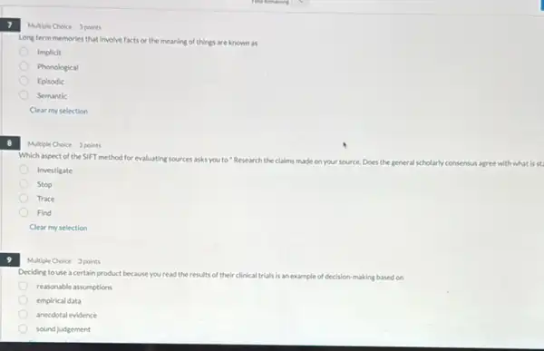 7
8
9
Multiple Choice 3 points
Long term memories that involve facts or the meaning of things are known as
Implicit
Phonological
Episodic
Semantic
Clear my selection
Multiple Choice 3 points
Which aspect of the SIFT method for evaluating sources asks you to "Research the claims made on your source Does the general scholarly consensus
Investigate
Stop
Trace
Find
Clear my selection
Multiple Choice 3 points
Deciding to use acertain product because you read the results of their clinical trials is an example of decision ion-making based on
reasonable assumptions
empirical data
anecdotal evidence
sound judgement