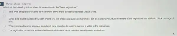 7
Multiple Choice 0.5 points
Which of the following is true about bicameralism in the Texas legislature?
This type of legislature works to the benefit of the more densely populated urban areas.
Since bills must be passed by both chambers the process requires compromise but also allows individual members of the legislature the ability to block passago of
bills.
This system allows for sparsely populated rural counties to receive more of a voice in the legislature.
The legislative process is accelerated by the division of labor between two separate institutions.