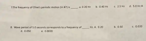 7.The frequency of Olive's periodic motion (in #7)is __ a. 0.20 Hz
b. 0.40 Hz
C. 2.5 Hz
d. 5.0 Hz A
8. Wave period of 5.0 seconds corresponds to a frequency of __ Hz.A. 0.2 to
b. 0.50
C. 0.02 o
d. 0.050
e. 0.0020