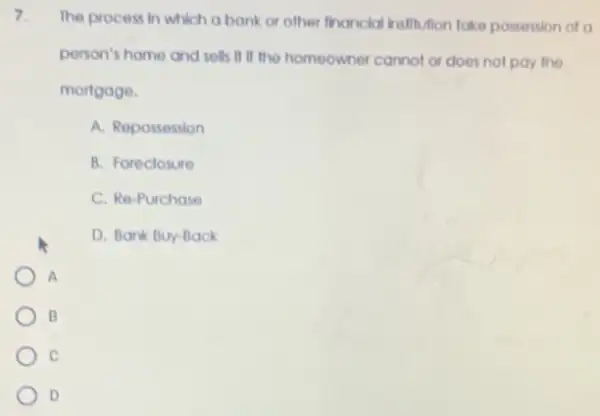 7.
The process in which a bank or other financial institution take possession of a
person's home and sells If if the homeowner cannot or does not pay the
mortgage.
A. Repossession
B. Foreclosure
C. Re-Purchase
D. Bank Buy-Back
A
B
C
D