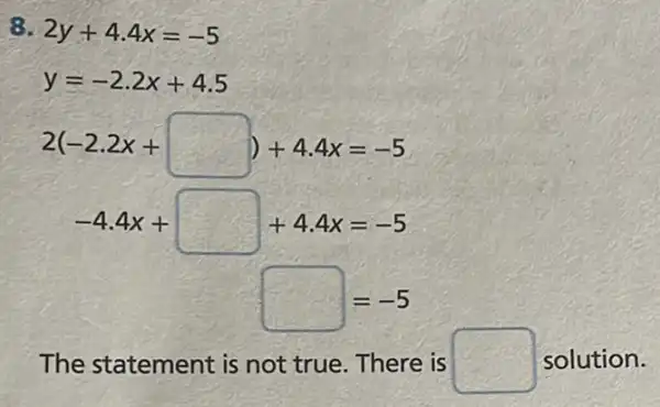 8. 2y+4.4x=-5
y=-2.2x+4.5
2(-2.2x+square )+4.4x=-5
-4.4x+square +4.4x=-5
square =-5
The statement is not true. There is square  solution.