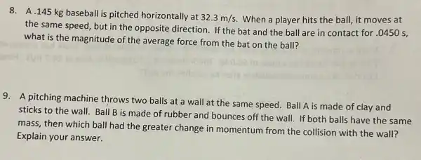 8. A.145 kg baseball is pitched horizontally at
32.3m/s When a player hits the ball, it moves at
the same speed, but in the opposite direction. If the bat and the ball are in contact for .0450 s,
what is the magnitude of the average force from the bat on the ball?
9. A pitching machine throws two balls at a wall at the same speed Ball A is made of clay and
sticks to the wall.Ball B is made of rubber and
bounces off the wall.If both balls have the same
mass, then which ball had the greater change in momentum from the collision with the wall?
Explain your answer.