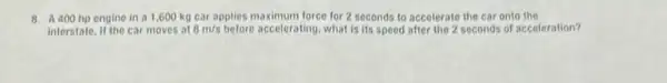 8. A400 hp engine in a 1,600 kg car applies maximum force for 2 seconds to accelerate the car onto the
interstate. It the car moves at 8m/s before accelerating, what is its speed after the 2 seconds of acceleration?