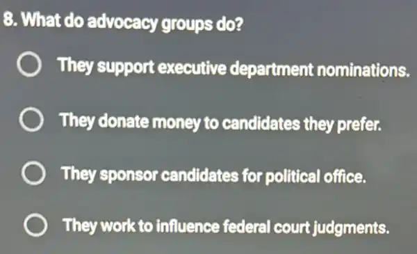 8. What do advocacy groups do?
They support executive department nominations.
They donate money to candidates they prefer.
They sponsor candidates for political office.
They work to influence federal court judgments.