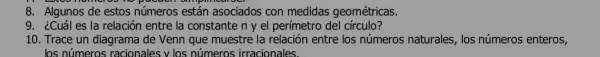 8. Algunos de estos números están asociados con medidas geométricas.
9. ¿Cuáles la relación entre la constante n y el perímetro de círculo?
10. Trace un diagrama de Venn que muestre la relación entre los números naturales, los números enteros,
los números racionales:v los números irracionales.