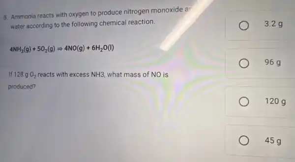 8. Ammonia reacts with oxygen to produce nitrogen monoxide ar
water according to the following chemical reaction.
4NH_(3)(g)+5O_(2)(g)Longrightarrow 4NO(g)+6H_(2)O(l)
If 128 g O_(2) reacts with excess NH3 what mass of NO is
produced?
3.2 g
96g
120 g
45g