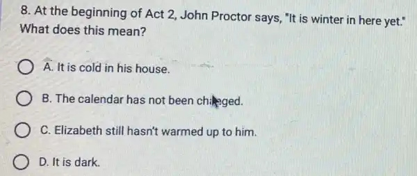 8. At the beginning of Act 2, John Proctor says, "It is winter in here yet."
What does this mean?
A. It is cold in his house.
B. The calendar has not been changed.
C. Elizabeth still hasn't warmed up to him.
D. It is dark.